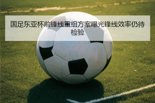 国足东亚杯前锋线重组方案曝光锋线效率仍待检验
